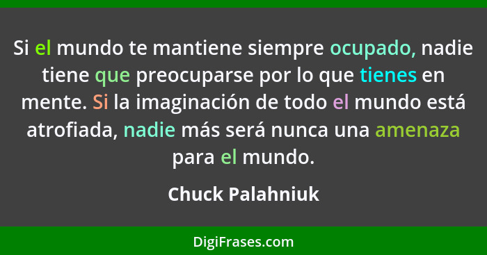 Si el mundo te mantiene siempre ocupado, nadie tiene que preocuparse por lo que tienes en mente. Si la imaginación de todo el mundo... - Chuck Palahniuk