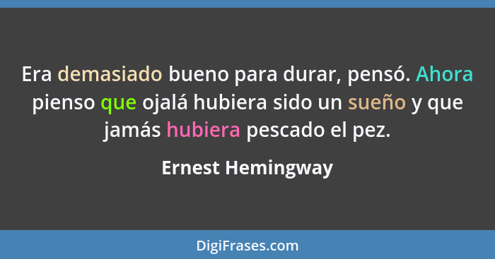 Era demasiado bueno para durar, pensó. Ahora pienso que ojalá hubiera sido un sueño y que jamás hubiera pescado el pez.... - Ernest Hemingway