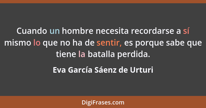 Cuando un hombre necesita recordarse a sí mismo lo que no ha de sentir, es porque sabe que tiene la batalla perdida.... - Eva García Sáenz de Urturi