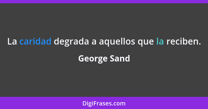 La caridad degrada a aquellos que la reciben.... - George Sand
