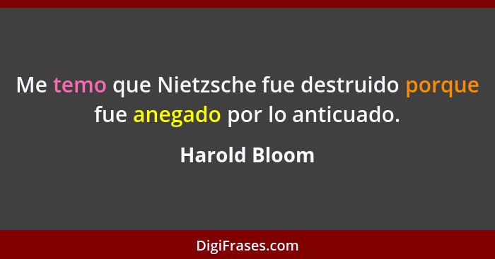 Me temo que Nietzsche fue destruido porque fue anegado por lo anticuado.... - Harold Bloom