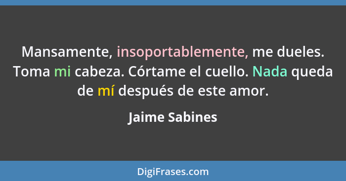 Mansamente, insoportablemente, me dueles. Toma mi cabeza. Córtame el cuello. Nada queda de mí después de este amor.... - Jaime Sabines