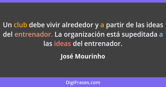 Un club debe vivir alrededor y a partir de las ideas del entrenador. La organización está supeditada a las ideas del entrenador.... - José Mourinho