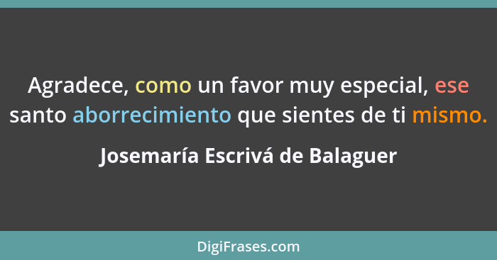 Agradece, como un favor muy especial, ese santo aborrecimiento que sientes de ti mismo.... - Josemaría Escrivá de Balaguer