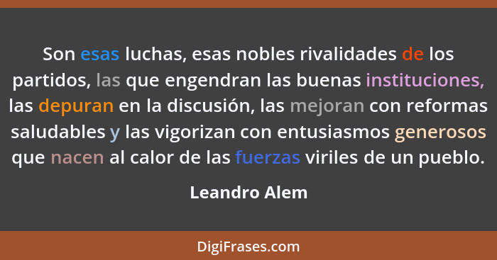 Son esas luchas, esas nobles rivalidades de los partidos, las que engendran las buenas instituciones, las depuran en la discusión, las... - Leandro Alem