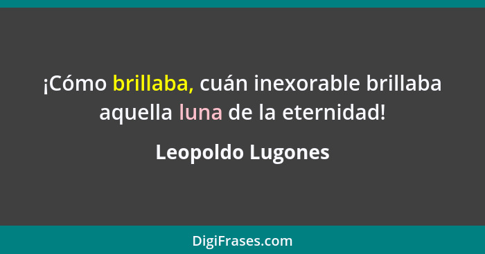 ¡Cómo brillaba, cuán inexorable brillaba aquella luna de la eternidad!... - Leopoldo Lugones