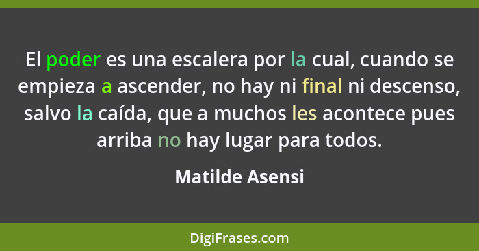 El poder es una escalera por la cual, cuando se empieza a ascender, no hay ni final ni descenso, salvo la caída, que a muchos les aco... - Matilde Asensi