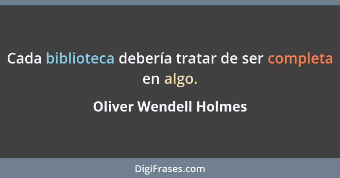 Cada biblioteca debería tratar de ser completa en algo.... - Oliver Wendell Holmes