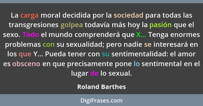 La carga moral decidida por la sociedad para todas las transgresiones golpea todavía más hoy la pasión que el sexo. Todo el mundo com... - Roland Barthes