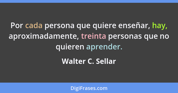 Por cada persona que quiere enseñar, hay, aproximadamente, treinta personas que no quieren aprender.... - Walter C. Sellar