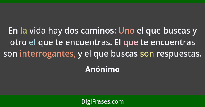 En la vida hay dos caminos: Uno el que buscas y otro el que te encuentras. El que te encuentras son interrogantes, y el que buscas son respu... - Anónimo