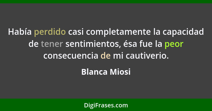 Había perdido casi completamente la capacidad de tener sentimientos, ésa fue la peor consecuencia de mi cautiverio.... - Blanca Miosi