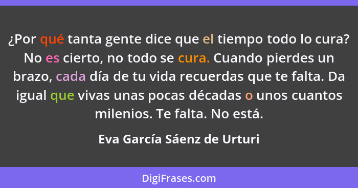 ¿Por qué tanta gente dice que el tiempo todo lo cura? No es cierto, no todo se cura. Cuando pierdes un brazo, cada día de... - Eva García Sáenz de Urturi