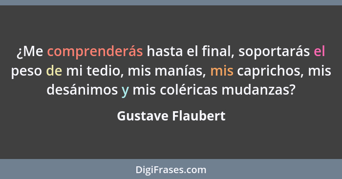 ¿Me comprenderás hasta el final, soportarás el peso de mi tedio, mis manías, mis caprichos, mis desánimos y mis coléricas mudanzas?... - Gustave Flaubert