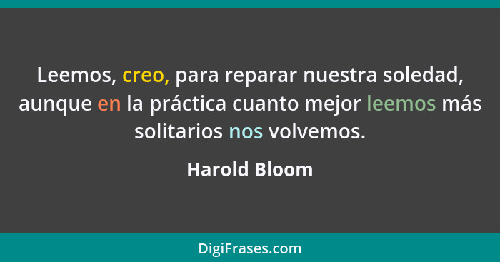 Leemos, creo, para reparar nuestra soledad, aunque en la práctica cuanto mejor leemos más solitarios nos volvemos.... - Harold Bloom