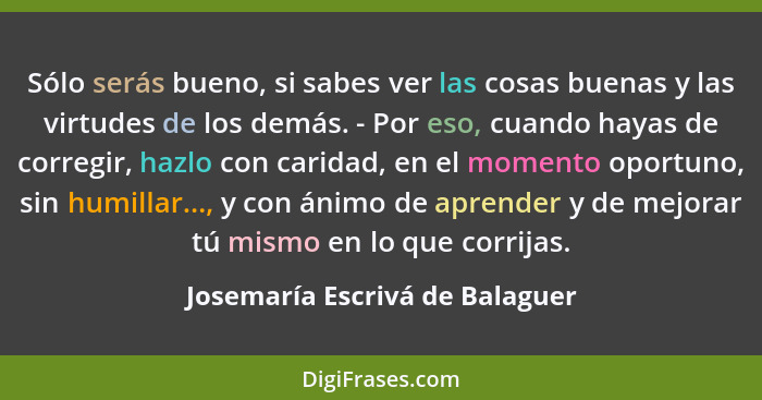 Sólo serás bueno, si sabes ver las cosas buenas y las virtudes de los demás. - Por eso, cuando hayas de corregir, hazl... - Josemaría Escrivá de Balaguer