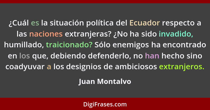 ¿Cuál es la situación política del Ecuador respecto a las naciones extranjeras? ¿No ha sido invadido, humillado, traicionado? Sólo ene... - Juan Montalvo