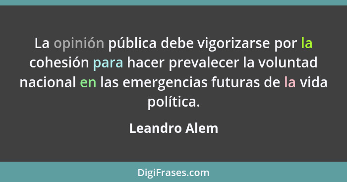 La opinión pública debe vigorizarse por la cohesión para hacer prevalecer la voluntad nacional en las emergencias futuras de la vida po... - Leandro Alem