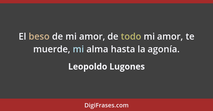 El beso de mi amor, de todo mi amor, te muerde, mi alma hasta la agonía.... - Leopoldo Lugones