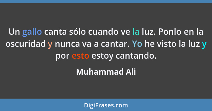 Un gallo canta sólo cuando ve la luz. Ponlo en la oscuridad y nunca va a cantar. Yo he visto la luz y por esto estoy cantando.... - Muhammad Ali