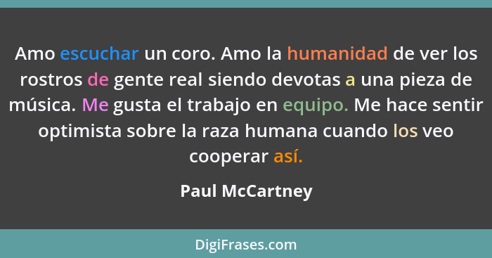 Amo escuchar un coro. Amo la humanidad de ver los rostros de gente real siendo devotas a una pieza de música. Me gusta el trabajo en... - Paul McCartney