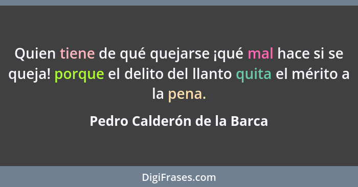 Quien tiene de qué quejarse ¡qué mal hace si se queja! porque el delito del llanto quita el mérito a la pena.... - Pedro Calderón de la Barca