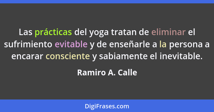 Las prácticas del yoga tratan de eliminar el sufrimiento evitable y de enseñarle a la persona a encarar consciente y sabiamente el i... - Ramiro A. Calle