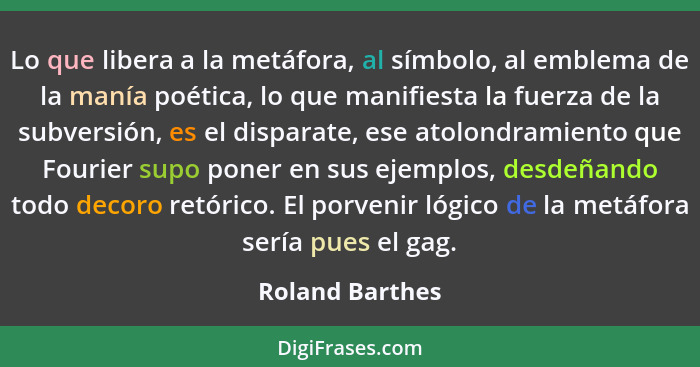 Lo que libera a la metáfora, al símbolo, al emblema de la manía poética, lo que manifiesta la fuerza de la subversión, es el disparat... - Roland Barthes