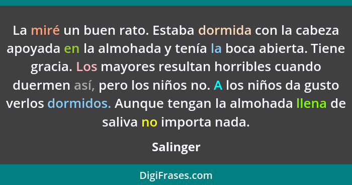 La miré un buen rato. Estaba dormida con la cabeza apoyada en la almohada y tenía la boca abierta. Tiene gracia. Los mayores resultan horri... - Salinger