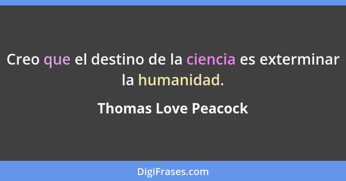 Creo que el destino de la ciencia es exterminar la humanidad.... - Thomas Love Peacock
