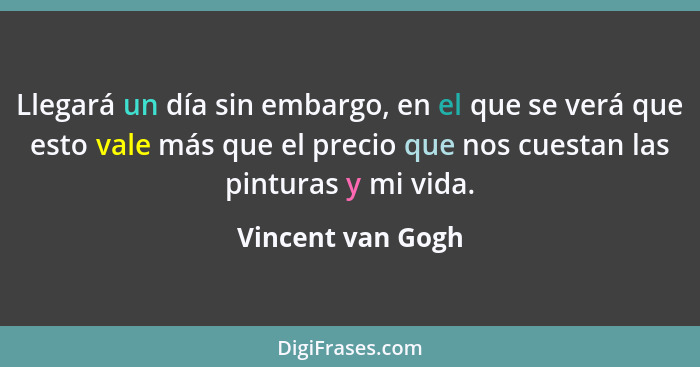 Llegará un día sin embargo, en el que se verá que esto vale más que el precio que nos cuestan las pinturas y mi vida.... - Vincent van Gogh