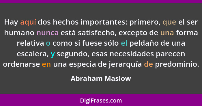 Hay aquí dos hechos importantes: primero, que el ser humano nunca está satisfecho, excepto de una forma relativa o como si fuese sólo... - Abraham Maslow