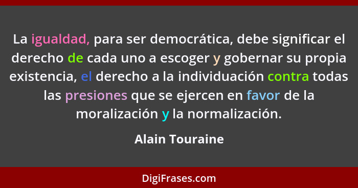 La igualdad, para ser democrática, debe significar el derecho de cada uno a escoger y gobernar su propia existencia, el derecho a la... - Alain Touraine