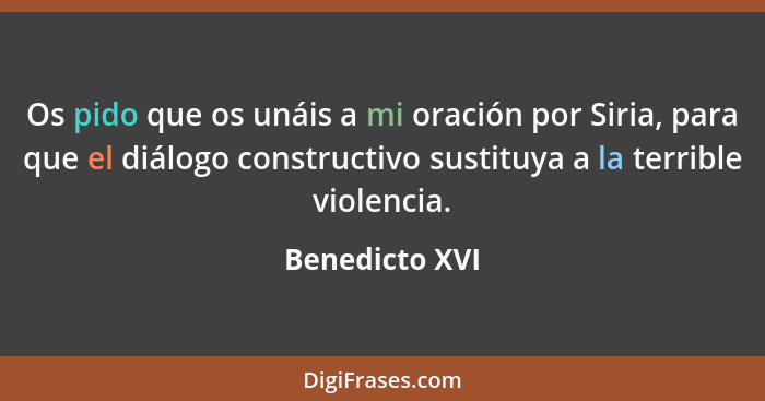 Os pido que os unáis a mi oración por Siria, para que el diálogo constructivo sustituya a la terrible violencia.... - Benedicto XVI