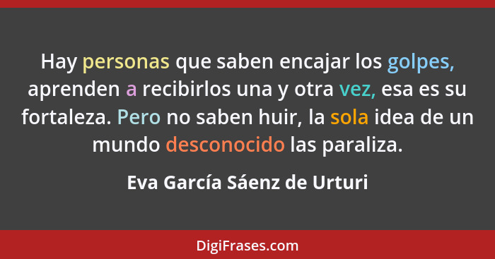 Hay personas que saben encajar los golpes, aprenden a recibirlos una y otra vez, esa es su fortaleza. Pero no saben huir,... - Eva García Sáenz de Urturi