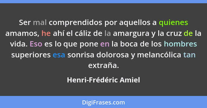 Ser mal comprendidos por aquellos a quienes amamos, he ahí el cáliz de la amargura y la cruz de la vida. Eso es lo que pone en... - Henri-Frédéric Amiel