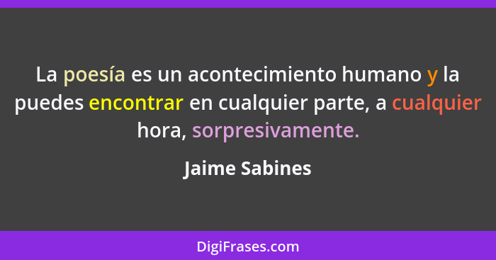 La poesía es un acontecimiento humano y la puedes encontrar en cualquier parte, a cualquier hora, sorpresivamente.... - Jaime Sabines