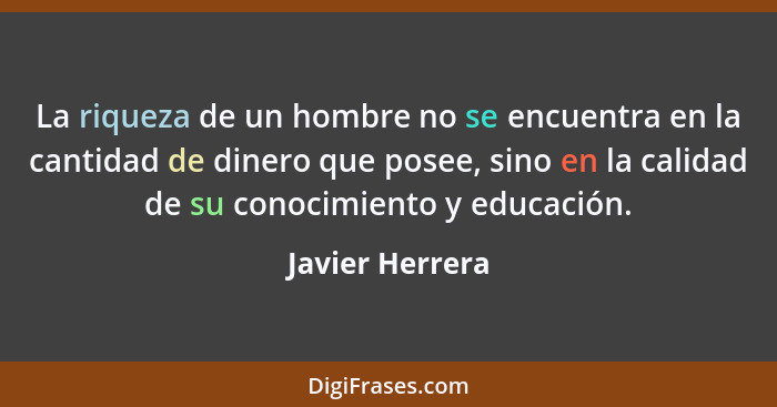 La riqueza de un hombre no se encuentra en la cantidad de dinero que posee, sino en la calidad de su conocimiento y educación.... - Javier Herrera