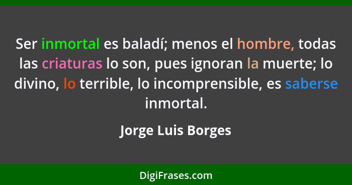 Ser inmortal es baladí; menos el hombre, todas las criaturas lo son, pues ignoran la muerte; lo divino, lo terrible, lo incomprens... - Jorge Luis Borges