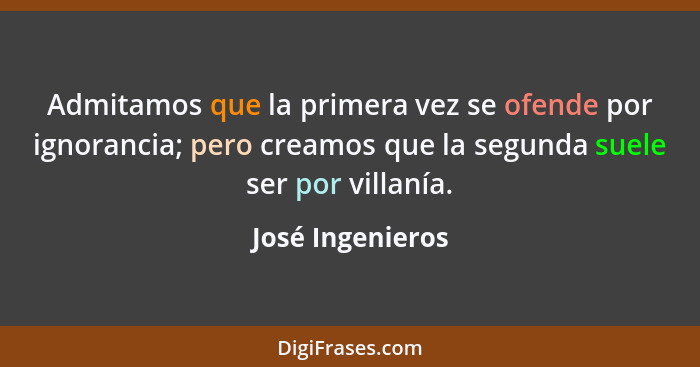 Admitamos que la primera vez se ofende por ignorancia; pero creamos que la segunda suele ser por villanía.... - José Ingenieros