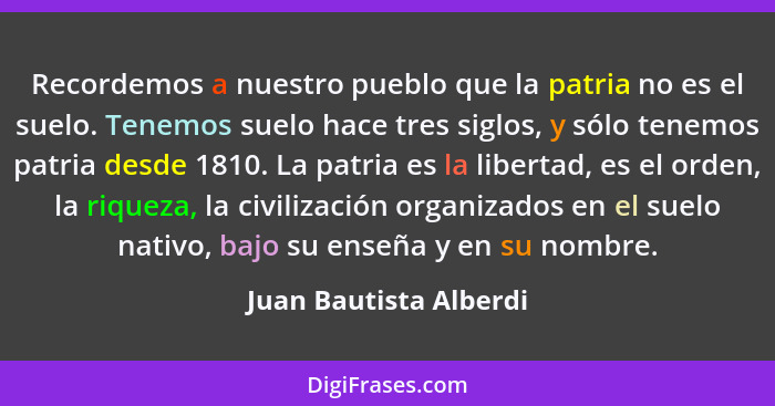 Recordemos a nuestro pueblo que la patria no es el suelo. Tenemos suelo hace tres siglos, y sólo tenemos patria desde 1810. La... - Juan Bautista Alberdi