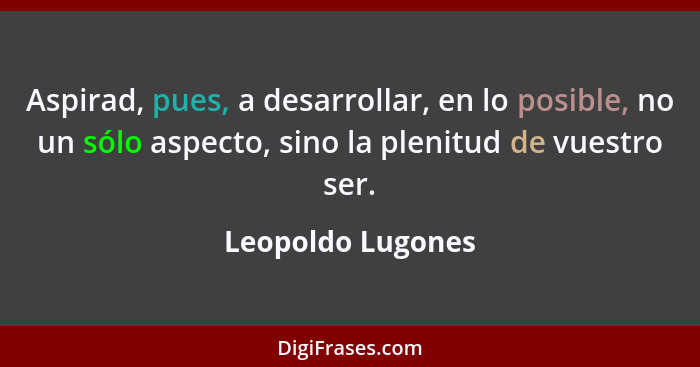 Aspirad, pues, a desarrollar, en lo posible, no un sólo aspecto, sino la plenitud de vuestro ser.... - Leopoldo Lugones