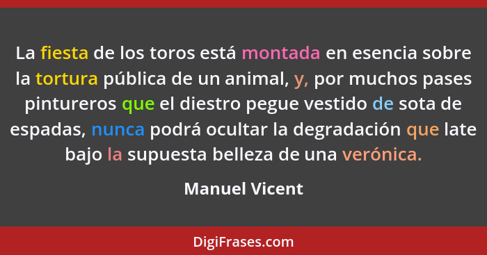 La fiesta de los toros está montada en esencia sobre la tortura pública de un animal, y, por muchos pases pintureros que el diestro pe... - Manuel Vicent