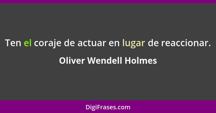 Ten el coraje de actuar en lugar de reaccionar.... - Oliver Wendell Holmes