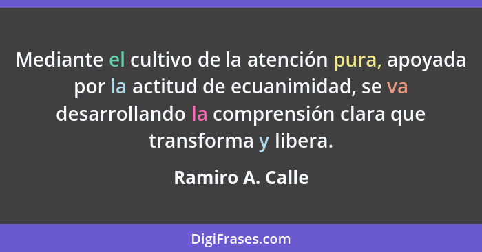 Mediante el cultivo de la atención pura, apoyada por la actitud de ecuanimidad, se va desarrollando la comprensión clara que transfo... - Ramiro A. Calle
