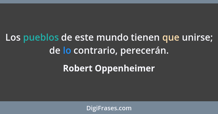 Los pueblos de este mundo tienen que unirse; de lo contrario, perecerán.... - Robert Oppenheimer