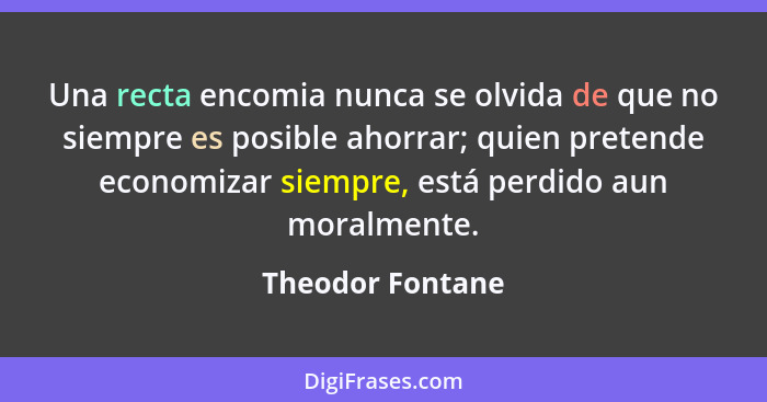 Una recta encomia nunca se olvida de que no siempre es posible ahorrar; quien pretende economizar siempre, está perdido aun moralmen... - Theodor Fontane