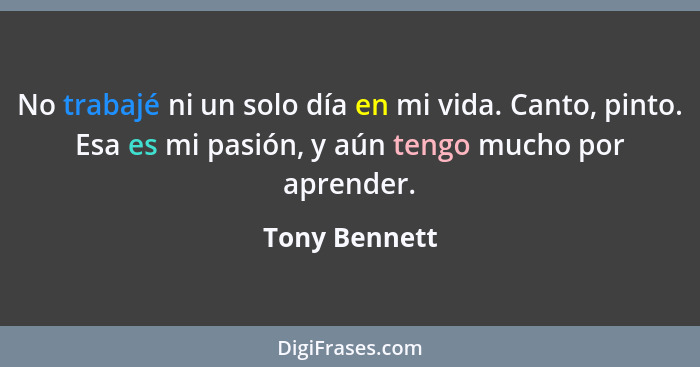 No trabajé ni un solo día en mi vida. Canto, pinto. Esa es mi pasión, y aún tengo mucho por aprender.... - Tony Bennett