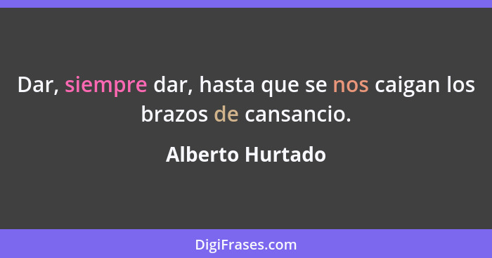 Dar, siempre dar, hasta que se nos caigan los brazos de cansancio.... - Alberto Hurtado