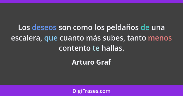 Los deseos son como los peldaños de una escalera, que cuanto más subes, tanto menos contento te hallas.... - Arturo Graf